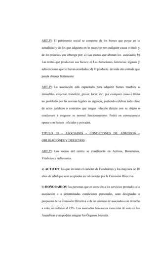 ART.3º) El patrimonio social se compone de los bienes que posee en la

actualidad y de los que adquiera en lo sucesivo por cualquier causa o título y

de los recursos que obtenga por: a) Las cuotas que abonan los asociados; b)

Las rentas que produzcan sus bienes; c) Las donaciones, herencias, legados y

subvenciones que le fueran acordadas; d) El producto de toda otra entrada que

pueda obtener lícitamente


ART.4º) La asociación está capacitada para adquirir bienes muebles o

inmuebles, enajenar, transferir, gravar, locar, etc., por cualquier causa o título

no prohibido por las normas legales en vigencia, pudiendo celebrar toda clase

de actos jurídicos o contratos que tengan relación directa con su objeto o

coadyuven a asegurar su normal funcionamiento. Podrá en consecuencia

operar con bancos oficiales y privados.


TITULO III - ASOCIADOS - CONDICIONES DE ADMISION -

OBLIGACIONES Y DERECHOS


ART.5º) Los socios del centro se clasificarán en Activos, Honorarios,

Vitalicios y Adherentes.


a) ACTIVOS: los que invistan el carácter de Fundadores y los mayores de 18

años de edad que sean aceptados en tal carácter por la Comisión Directiva.


b) HONORARIOS: las personas que en atención a los servicios prestados a la

asociación o a determinadas condiciones personales, sean designadas a

propuesta de la Comisión Directiva o de un número de asociados con derecho

a voto, no inferior al 15%. Los asociados honorarios carecerán de voto en las

Asambleas y no podrán integrar los Órganos Sociales.
 