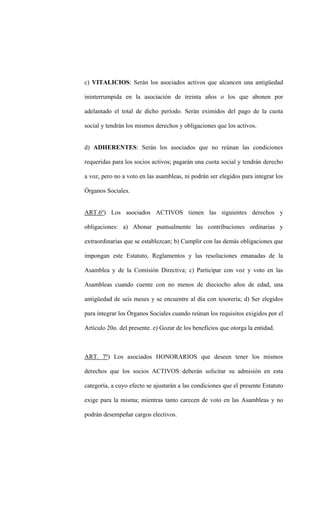 c) VITALICIOS: Serán los asociados activos que alcancen una antigüedad

ininterrumpida en la asociación de treinta años o los que abonen por

adelantado el total de dicho período. Serán eximidos del pago de la cuota

social y tendrán los mismos derechos y obligaciones que los activos.


d) ADHERENTES: Serán los asociados que no reúnan las condiciones

requeridas para los socios activos; pagarán una cuota social y tendrán derecho

a voz, pero no a voto en las asambleas, ni podrán ser elegidos para integrar los

Órganos Sociales.


ART.6º) Los asociados ACTIVOS tienen las siguientes derechos y

obligaciones: a) Abonar puntualmente las contribuciones ordinarias y

extraordinarias que se establezcan; b) Cumplir con las demás obligaciones que

impongan este Estatuto, Reglamentos y las resoluciones emanadas de la

Asamblea y de la Comisión Directiva; c) Participar con voz y voto en las

Asambleas cuando cuente con no menos de dieciocho años de edad, una

antigüedad de seis meses y se encuentre al día con tesorería; d) Ser elegidos

para integrar los Órganos Sociales cuando reúnan los requisitos exigidos por el

Artículo 20o. del presente. e) Gozar de los beneficios que otorga la entidad.



ART. 7º) Los asociados HONORARIOS que deseen tener los mismos

derechos que los socios ACTIVOS deberán solicitar su admisión en esta

categoría, a cuyo efecto se ajustarán a las condiciones que el presente Estatuto

exige para la misma; mientras tanto carecen de voto en las Asambleas y no

podrán desempeñar cargos electivos.
 
