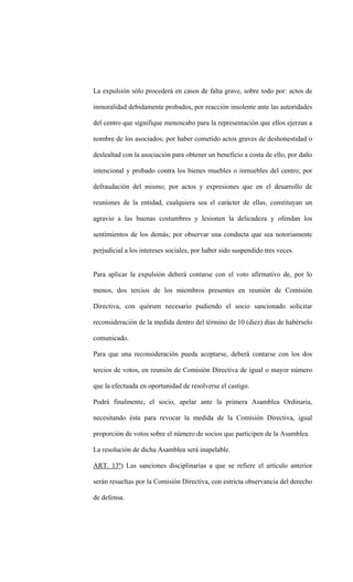 La expulsión sólo procederá en casos de falta grave, sobre todo por: actos de

inmoralidad debidamente probados, por reacción insolente ante las autoridades

del centro que signifique menoscabo para la representación que ellos ejerzan a

nombre de los asociados; por haber cometido actos graves de deshonestidad o

deslealtad con la asociación para obtener un beneficio a costa de ello, por daño

intencional y probado contra los bienes muebles o inmuebles del centro; por

defraudación del mismo; por actos y expresiones que en el desarrollo de

reuniones de la entidad, cualquiera sea el carácter de ellas, constituyan un

agravio a las buenas costumbres y lesionen la delicadeza y ofendan los

sentimientos de los demás; por observar una conducta que sea notoriamente

perjudicial a los intereses sociales, por haber sido suspendido tres veces.


Para aplicar la expulsión deberá contarse con el voto afirmativo de, por lo

menos, dos tercios de los miembros presentes en reunión de Comisión

Directiva, con quórum necesario pudiendo el socio sancionado solicitar

reconsideración de la medida dentro del término de 10 (diez) días de habérselo

comunicado.

Para que una reconsideración pueda aceptarse, deberá contarse con los dos

tercios de votos, en reunión de Comisión Directiva de igual o mayor número

que la efectuada en oportunidad de resolverse el castigo.

Podrá finalmente, el socio, apelar ante la primera Asamblea Ordinaria,

necesitando ésta para revocar la medida de la Comisión Directiva, igual

proporción de votos sobre el número de socios que participen de la Asamblea.

La resolución de dicha Asamblea será inapelable.

ART. 13º) Las sanciones disciplinarias a que se refiere el artículo anterior

serán resueltas por la Comisión Directiva, con estricta observancia del derecho

de defensa.
 