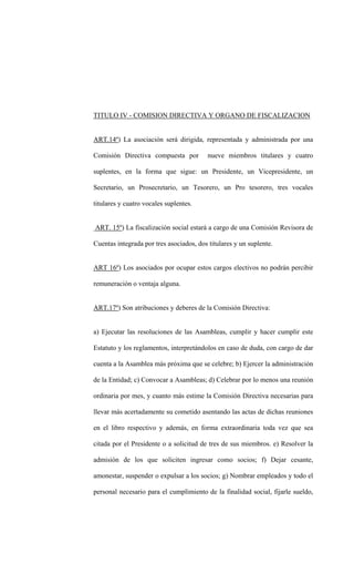 TITULO IV - COMISION DIRECTIVA Y ORGANO DE FISCALIZACION


ART.14º) La asociación será dirigida, representada y administrada por una

Comisión Directiva compuesta por          nueve miembros titulares y cuatro

suplentes, en la forma que sigue: un Presidente, un Vicepresidente, un

Secretario, un Prosecretario, un Tesorero, un Pro tesorero, tres vocales

titulares y cuatro vocales suplentes.


ART. 15º) La fiscalización social estará a cargo de una Comisión Revisora de

Cuentas integrada por tres asociados, dos titulares y un suplente.


ART 16º) Los asociados por ocupar estos cargos electivos no podrán percibir

remuneración o ventaja alguna.


ART.17º) Son atribuciones y deberes de la Comisión Directiva:


a) Ejecutar las resoluciones de las Asambleas, cumplir y hacer cumplir este

Estatuto y los reglamentos, interpretándolos en caso de duda, con cargo de dar

cuenta a la Asamblea más próxima que se celebre; b) Ejercer la administración

de la Entidad; c) Convocar a Asambleas; d) Celebrar por lo menos una reunión

ordinaria por mes, y cuanto más estime la Comisión Directiva necesarias para

llevar más acertadamente su cometido asentando las actas de dichas reuniones

en el libro respectivo y además, en forma extraordinaria toda vez que sea

citada por el Presidente o a solicitud de tres de sus miembros. e) Resolver la

admisión de los que soliciten ingresar como socios; f) Dejar cesante,

amonestar, suspender o expulsar a los socios; g) Nombrar empleados y todo el

personal necesario para el cumplimiento de la finalidad social, fijarle sueldo,
 