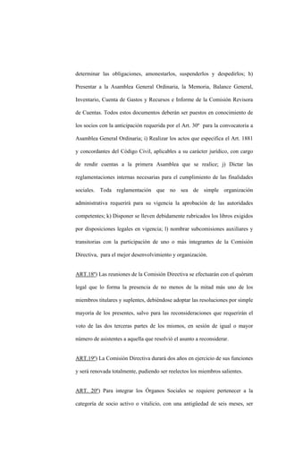 determinar las obligaciones, amonestarlos, suspenderlos y despedirlos; h)

Presentar a la Asamblea General Ordinaria, la Memoria, Balance General,

Inventario, Cuenta de Gastos y Recursos e Informe de la Comisión Revisora

de Cuentas. Todos estos documentos deberán ser puestos en conocimiento de

los socios con la anticipación requerida por el Art. 30º para la convocatoria a

Asamblea General Ordinaria; i) Realizar los actos que especifica el Art. 1881

y concordantes del Código Civil, aplicables a su carácter jurídico, con cargo

de rendir cuentas a la primera Asamblea que se realice; j) Dictar las

reglamentaciones internas necesarias para el cumplimiento de las finalidades

sociales. Toda reglamentación que no sea de simple organización

administrativa requerirá para su vigencia la aprobación de las autoridades

competentes; k) Disponer se lleven debidamente rubricados los libros exigidos

por disposiciones legales en vigencia; l) nombrar subcomisiones auxiliares y

transitorias con la participación de uno o más integrantes de la Comisión

Directiva, para el mejor desenvolvimiento y organización.


ART.18º) Las reuniones de la Comisión Directiva se efectuarán con el quórum

legal que lo forma la presencia de no menos de la mitad más uno de los

miembros titulares y suplentes, debiéndose adoptar las resoluciones por simple

mayoría de los presentes, salvo para las reconsideraciones que requerirán el

voto de las dos terceras partes de los mismos, en sesión de igual o mayor

número de asistentes a aquella que resolvió el asunto a reconsiderar.


ART.19º) La Comisión Directiva durará dos años en ejercicio de sus funciones

y será renovada totalmente, pudiendo ser reelectos los miembros salientes.


ART. 20º) Para integrar los Órganos Sociales se requiere pertenecer a la

categoría de socio activo o vitalicio, con una antigüedad de seis meses, ser
 