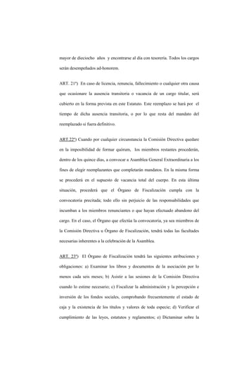 mayor de dieciocho años y encontrarse al día con tesorería. Todos los cargos

serán desempeñados ad-honorem.


ART. 21º) En caso de licencia, renuncia, fallecimiento o cualquier otra causa

que ocasionare la ausencia transitoria o vacancia de un cargo titular, será

cubierto en la forma prevista en este Estatuto. Este reemplazo se hará por el

tiempo de dicha ausencia transitoria, o por lo que resta del mandato del

reemplazado si fuera definitivo.


ART.22º) Cuando por cualquier circunstancia la Comisión Directiva quedare

en la imposibilidad de formar quórum, los miembros restantes procederán,

dentro de los quince días, a convocar a Asamblea General Extraordinaria a los

fines de elegir reemplazantes que completarán mandatos. En la misma forma

se procederá en el supuesto de vacancia total del cuerpo. En esta última

situación, procederá que el Órgano de Fiscalización cumpla con la

convocatoria precitada; todo ello sin perjuicio de las responsabilidades que

incumban a los miembros renunciantes o que hayan efectuado abandono del

cargo. En el caso, el Órgano que efectúa la convocatoria, ya sea miembros de

la Comisión Directiva u Órgano de Fiscalización, tendrá todas las facultades

necesarias inherentes a la celebración de la Asamblea.


ART. 23º) El Órgano de Fiscalización tendrá las siguientes atribuciones y

obligaciones: a) Examinar los libros y documentos de la asociación por lo

menos cada seis meses; b) Asistir a las sesiones de la Comisión Directiva

cuando lo estime necesario; c) Fiscalizar la administración y la percepción e

inversión de los fondos sociales, comprobando frecuentemente el estado de

caja y la existencia de los títulos y valores de toda especie; d) Verificar el

cumplimiento de las leyes, estatutos y reglamentos; e) Dictaminar sobre la
 