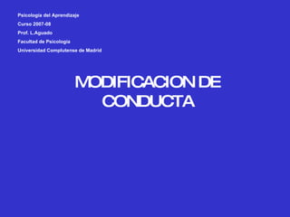 MODIFICACION DE CONDUCTA Psicología del Aprendizaje Curso 2007-08 Prof. L.Aguado Facultad de Psicología Universidad Complutense de Madrid 