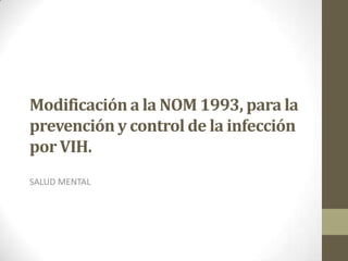 Modificación a la NOM 1993, para la
prevención y control de la infección
por VIH.
SALUD MENTAL
 