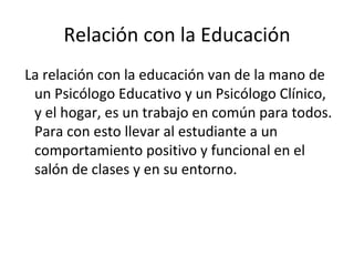Relación con la Educación La relación con la educación van de la mano de un Psicólogo Educativo y un Psicólogo Clínico, y el hogar, es un trabajo en común para todos. Para con esto llevar al estudiante a un comportamiento positivo y funcional en el salón de clases y en su entorno. 
