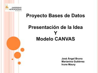 Proyecto Bases de Datos 
Presentación de la Idea 
Y 
Modelo CANVAS 
José Ángel Bruno 
Marianina Gutiérrez 
Irune Maury 
 