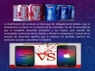 La modificación del producto se tiene que dar obligadamente debido a que la
competencia es fuerte en la mayoría de los mercados. De ahí la necesidad de
que la compañía desarrolle productos o los mejore, para atender las
necesidades cambiantes de los clientes y afronte la competencia. Carecer de un
proceso de desarrollo significa que la empresa ha decidido exprimir sus
productos actuales y abandonar la industria.
 
