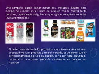 Una compañía puede llamar nuevos sus productos durante poco
tiempo. Seis meses es el limite de acuerdo con la federal tarde
comisión, dependencia del gobierno que vigila el cumplimiento de las
leyes antimonopolio.
El perfeccionamiento de los productos nunca termina. Aun así, una
empresa inventa el producto y crea el mercado, es de prever que el
perfeccionamiento no solo es posible, si no con toda seguridad,
necesario si la empresa pretende mantenerse en posición en
mercado.
 