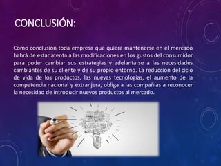 CONCLUSIÓN:
Como conclusión toda empresa que quiera mantenerse en el mercado
habrá de estar atenta a las modificaciones en los gustos del consumidor
para poder cambiar sus estrategias y adelantarse a las necesidades
cambiantes de su cliente y de su propio entorno. La reducción del ciclo
de vida de los productos, las nuevas tecnologías, el aumento de la
competencia nacional y extranjera, obliga a las compañías a reconocer
la necesidad de introducir nuevos productos al mercado.
 