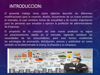 INTRODUCCION:
El presente trabajo tiene como objetivo describir las diferentes
modificaciones para la creación, diseño, lanzamiento de un nuevo producto
al mercado, la cual contiene temas de actualidad y de mucha importancia
para las personas que estudian o ejercen la profesión de administradores
de Empresas.
El propósito de la creación de este nuevo producto es lograr
un posicionamiento rápido en el mercado, logrando satisfacer las
necesidades de los consumidores; para esto hemos establecido
las estrategias de promoción, distribución, precios y publicidad así como
también se ha determinado la marca, la etiqueta y su empaque.
 
