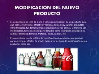 MODIFICACION DEL NUEVO
PRODUCTO
• Es un cambio que se le da a una o varias características de un producto para
que éste se vuelva más atractivo y rentable.Si bien hay algunos productos
inmodificables, fundamentalmente algunas materias primas, la mayoría son
modificables, tanto sea en su parte tangible como intangible, así podemos
cambiar el diseño, tamaño, material, estilo, valores, etc.
• Es conveniente que la política de modificación de productos sea gradual
para no generar efectos de shock. Existen varios tipos de modificación de un
producto, como son:
 