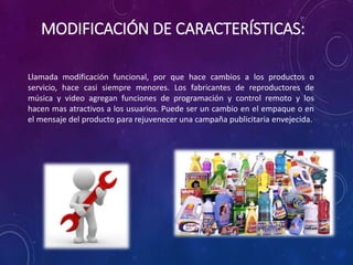 MODIFICACIÓN DE CARACTERÍSTICAS:
Llamada modificación funcional, por que hace cambios a los productos o
servicio, hace casi siempre menores. Los fabricantes de reproductores de
música y video agregan funciones de programación y control remoto y los
hacen mas atractivos a los usuarios. Puede ser un cambio en el empaque o en
el mensaje del producto para rejuvenecer una campaña publicitaria envejecida.
 