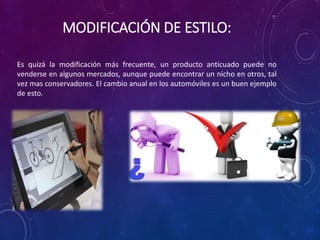 MODIFICACIÓN DE ESTILO:
Es quizá la modificación más frecuente, un producto anticuado puede no
venderse en algunos mercados, aunque puede encontrar un nicho en otros, tal
vez mas conservadores. El cambio anual en los automóviles es un buen ejemplo
de esto.
 