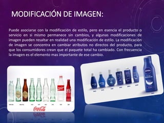 MODIFICACIÓN DE IMAGEN:
Puede asociarse con la modificación de estilo, pero en esencia el producto o
servicio en si mismo permanece sin cambios, y algunas modificaciones de
imagen pueden resaltar en realidad una modificación de estilo. La modificación
de imagen se concentra en cambiar atributos no directos del producto, para
que los consumidores crean que el paquete total ha cambiado. Con frecuencia
la imagen es el elemento mas importante de ese cambio.
 