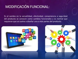 Es el cambio en la versatilidad, efectividad, conveniencia o seguridad
del producto se conocen como cambios funcionales y es normal que
requieran que se vuelva a diseñar una o más partes del producto.
MODIFICACIÓN FUNCIONAL:
 