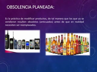 Es la práctica de modificar productos, de tal manera que los que ya se
vendieron resulten obsoletos (anticuados) antes de que en realidad
necesiten ser reemplazados.
OBSOLENCIA PLANEADA:
 