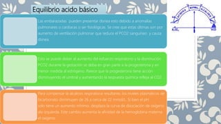 Equilibrio acido básico
Las embarazadas pueden presentar disnea esto debido a anomalías
pulmonares o cardiacas o ser fisiológicas. Se cree que estas últimas son por
aumento de ventilación pulmonar que reduce el PCO2 sanguineo y causa
disnea.
Esto se puede deber al aumento del esfuerzo respiratorio y la disminución
PCO2 durante la gestación se deba en gran parte a la progesterona y en
menor medida al estrógeno. Parece que la progesterona tiene acción
disminuyendo el umbral y aumentando la respuesta química refleja al CO2.
Para compensar la alcalosis respiratoria resultante, los niveles plasmáticos de
bicarbonato disminuyen de 26 a cerca de 22 mmol/L. Si bien el pH
solo tiene un aumento mínimo, desplaza la curva de disociación de oxígeno
ala izquierda. Este cambio aumenta la afinidad de la hemoglobina materna
el oxígeno
 