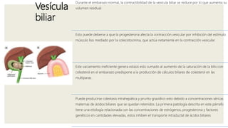 Vesícula
biliar
Durante el embarazo normal, la contractibilidad de la vesícula biliar se reduce por lo que aumenta su
volumen residual.
Esto puede deberse a que la progesterona afecta la contracción vesicular por inhibición del estímulo
músculo liso mediado por la colecistocinina, que actúa netamente en la contracción vesicular.
Este vaciamiento ineficiente genera estasis esto sumado al aumento de la saturación de la bilis con
colesterol en el embarazo predispone a la producción de cálculos biliares de colesterol en las
multíparas.
Puede producirse colestasis intrahepática y prurito gravídico esto debido a concentraciones séricas
maternas de ácidos biliares que se quedan retenidos. La primera patología descrita en este párrafo
tiene una etiología relacionada con las concentraciones de estrógenos, progesterona y factores
genéticos en cantidades elevadas, estos inhiben el transporte intraductal de ácidos biliares.
 