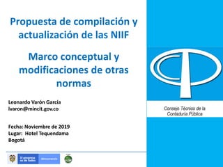 Propuesta de compilación y
actualización de las NIIF
Leonardo Varón García
lvaron@mincit.gov.co
Fecha: Noviembre de 2019
Lugar: Hotel Tequendama
Bogotá
Marco conceptual y
modificaciones de otras
normas
 