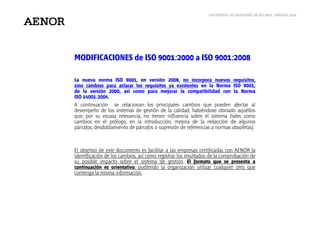DOCUMENTO ACLARACIONES DE ISO 9001: VERSIÓN 2008
MODIFICACIONES de ISO 9001:2000 a ISO 9001:2008
La nueva norma ISO 9001, en versión 2008, no incorpora nuevos requisitos,
sino cambios para aclarar los requisitos ya existentes en la Norma ISO 9001,
de la versión 2000, así como para mejorar la compatibilidad con la Norma
ISO 14001:2004.
A continuación se relacionan los principales cambios que pueden afectar al
desempeño de los sistemas de gestión de la calidad, habiéndose obviado aquéllos
que, por su escasa relevancia, no tienen influencia sobre el sistema (tales como
cambios en el prólogo, en la introducción, mejora de la redacción de algunos
párrafos, desdoblamiento de párrafos o supresión de referencias a normas obsoletas).
El objetivo de este documento es facilitar a las empresas certificadas con AENOR la
identificación de los cambios, así como registrar los resultados de la comprobación de
su posible impacto sobre el sistema de gestión. El formato que se presenta a
continuación es orientativo, pudiendo la organización utilizar cualquier otro que
contenga la misma información.
 