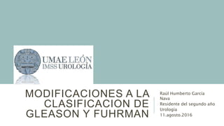 MODIFICACIONES A LA
CLASIFICACION DE
GLEASON Y FUHRMAN
Raúl Humberto García
Nava
Residente del segundo año
Urología
11.agosto.2016
 