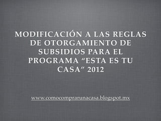 MODIFICACIÓN A LAS REGLAS
  DE OTORGAMIENTO DE
    SUBSIDIOS PARA EL
  PROGRAMA “ESTA ES TU
        CASA” 2012


   www.comocomprarunacasa.blogspot.mx
 
