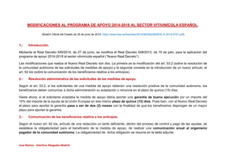 Jose Martos - Interforo Abogados Madrid
MODIFICACIONES AL PROGRAMA DE APOYO 2014-2018 AL SECTOR VITIVINÍCOLA ESPAÑOL.
(Boletín Oficial del Estado de 28 de junio de 2014; https://www.boe.es/boe/dias/2014/06/28/pdfs/BOE-A-2014-6767.pdf)
1.- Introducción.
Mediante el Real Decreto 549/2014, de 27 de junio, se modifica el Real Decreto 548/2013, de 19 de julio, para la aplicación del
programa de apoyo 2014-2018 al sector vitivinícola español (“Nuevo Real Decreto”).
Las modificaciones que realiza el Nuevo Real Decreto son dos. La primera es la modificación del art. 53.2 (sobre la resolución de
la comunidad autónoma de las solicitudes de medidas de apoyo) y la segunda consiste en la introducción de un nuevo artículo, el
art. 62 bis (sobre la comunicación de los beneficiarios relativa a los anticipos).
2.- Resolución administrativa de las solicitudes de las medidas de apoyo.
Según el art. 53.2, si los solicitantes de una medida de apoyo obtienen una resolución positiva de la comunidad autónoma, los
beneficiarios deben comunicar a dicha administración su aceptación o renuncia en el plazo de quince (15) días.
Hasta ahora, si el solicitante aceptaba la medida de apoyo debía aportar una garantía de buena ejecución por un importe del
15% del importe de la ayuda de la Unión Europea en ese mismo plazo de quince (15) días. Pues bien, con el Nuevo Real Decreto
el plazo para aportar la garantía pasa a ser de dos (2) meses con la finalidad de que los beneficiarios dispongan de un mayor
plazo para aportar la garantía.
3.- Comunicación de los beneficiarios relativa a los anticipos.
Según el nuevo art. 62 bis, artículo de una redacción un tanto deficiente, dentro del proceso de control y pago de las ayudas, se
establece la obligatoriedad para el beneficiario de la medida de apoyo, de realizar una comunicación anual al organismo
pagador de la comunidad autónoma. La obligatoriedad de dicha obligación se resume en la tabla adjunta:
 
