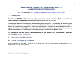 1
MODIFICACIONES AL REGLAMENTO DEL DOMINIO PÚBLICO HIDRÁULICO,
REAL DECRETO 670/2013, DE 6 DE SEPTIEMBRE.
(BOE 21 de septiembre del 2013; http://www.boe.es/boe/dias/2013/09/21/pdfs/BOE-A-2013-9775.pdf)

I.-

INTRODUCCION.

El Real Decreto 670/2013 (el "Real Decreto"), de 6 de septiembre, por el que se modifica el Reglamento del Dominio
Público Hidráulico (el "Reglamento") aprobado por el Real Decreto 849/1986, de 11 de abril.
El Real Decreto tiene como primer objetivo el establecer las normas de organización y funcionamiento del Registro de Aguas
para la gestión y control del dominio público hidráulico y la planificación hidrológica, haciendo uso de los avances tecnológicos
basados en la administración electrónica, la simplificación administrativa y la disminución de cargas a los ciudadanos. El
segundo de los objetivos del Real Decreto es el desarrollo de los criterios que deberán aplicarse para valorar el daño en el
dominio público hidráulico por los hechos que pudieran ser constitutivos de infracción en materia de aguas.
Esta presentación solo hace mención a aquellas materias del Real Decreto que (i) son relevantes a la industria
vitivinícola y (ii) modifican el Reglamento.
II.-

AUTORIZACIONES Y CONCESIONES.

2.1.

Orden de preferencia en las concesiones.

En las concesiones se observará, a efectos de su otorgamiento, el orden de preferencia que se establezca en el Plan
Hidrológico de la cuenca correspondiente.

José Martos - Interforo Abogados Madrid

 
