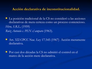 Acción declarativa de inconstitucionalidad. La posición tradicional de la CS no consideró a las acciones declarativas de mera certeza como un proceso contencioso.  Hiru, S.R.L.  (1959) Ruiz Antonio c. PEN s/amparo  (1963). Art. 322 CPCC Nac. Ley 17.545 (1967)  Acción meramente declarativa. Por casi dos décadas la CS no admitió el control en el marco de la acción mere declarativa. 