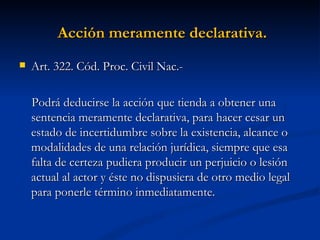 Acción meramente declarativa.   Art. 322. Cód. Proc. Civil Nac.-  Podrá deducirse la acción que tienda a obtener una sentencia meramente declarativa, para hacer cesar un estado de incertidumbre sobre la existencia, alcance o modalidades de una relación jurídica, siempre que esa falta de certeza pudiera producir un perjuicio o lesión actual al actor y éste no dispusiera de otro medio legal para ponerle término inmediatamente. 