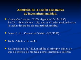 Admisión de la acción declarativa de inconstitucionalidad. Constantino Lorenzo c. Nación Argentina  (12/12/1985).  La CS – obiter dictum – dijo que en el orden nacional existe la acción declarativa de inconstitucionalidad. Gomer S. A. c. Provincia de Córdoba   (3/2/1987). De la  A.D.C. a  la  A.D.I. La admisión de la A.D.I. modifica el principio clásico de que el control sólo procedía como excepción o defensa. 