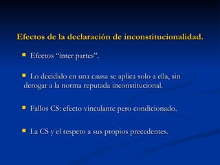 Efectos de la declaración de inconstitucionalidad. Efectos “inter partes”.  Lo decidido en una causa se aplica solo a ella, sin derogar a la norma reputada inconstitucional. Fallos CS: efecto vinculante pero condicionado. La CS y el respeto a sus propios precedentes. 