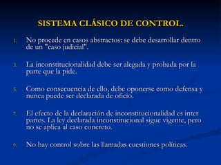 SISTEMA CLÁSICO DE CONTROL. No procede en casos abstractos: se debe desarrollar dentro de un "caso judicial".  La inconstitucionalidad debe ser alegada y probada por la parte que la pide.  Como consecuencia de ello, debe oponerse como defensa y nunca puede ser declarada de oficio.  El efecto de la declaración de inconstitucionalidad es inter partes. La ley declarada inconstitucional sigue vigente, pero no se aplica al caso concreto.  No hay control sobre las llamadas cuestiones políticas.  