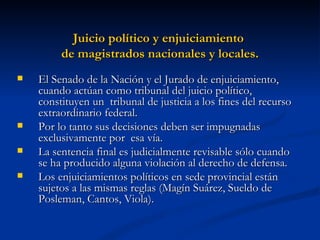 Juicio político y enjuiciamiento  de magistrados nacionales y locales. El Senado de la Nación y el Jurado de enjuiciamiento, cuando actúan como tribunal del juicio político, constituyen un  tribunal de justicia a los fines del recurso extraordinario federal. Por lo tanto sus decisiones deben ser impugnadas exclusivamente por  esa vía. La sentencia final es judicialmente revisable sólo cuando se ha producido alguna violación al derecho de defensa.  Los enjuiciamientos políticos en sede provincial están sujetos a las mismas reglas (Magín Suárez, Sueldo de Posleman, Cantos, Viola).  