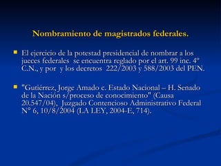 Nombramiento de magistrados federales. El ejercicio de la potestad presidencial de nombrar a los jueces federales  se encuentra reglado por el art. 99 inc. 4º C.N., y por  y los decretos  222/2003 y 588/2003 del PEN.  "Gutiérrez, Jorge Amado c. Estado Nacional – H. Senado de la Nación s/proceso de conocimiento" (Causa 20.547/04),  Juzgado Contencioso Administrativo Federal N° 6, 10/8/2004 (LA LEY, 2004-E, 714). 