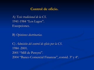 Control de oficio. A)  Tesis tradicional de la CS . 1941-1984 “Los Lagos”. Excepciones. B)  Opiniones doctrinarias. C)  Admisión del control de oficio por la CS. 1984 -2001. 2001 “Mill de Pereyra”. 2004 “Banco Comercial Finanzas”, consid. 3º y 4º. 