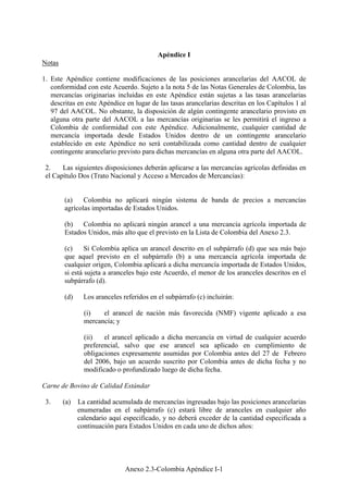 Anexo 2.3-Colombia Apéndice I-1
Apéndice I
Notas
1. Este Apéndice contiene modificaciones de las posiciones arancelarias del AACOL de
conformidad con este Acuerdo. Sujeto a la nota 5 de las Notas Generales de Colombia, las
mercancías originarias incluidas en este Apéndice están sujetas a las tasas arancelarias
descritas en este Apéndice en lugar de las tasas arancelarias descritas en los Capítulos 1 al
97 del AACOL. No obstante, la disposición de algún contingente arancelario provisto en
alguna otra parte del AACOL a las mercancías originarias se les permitirá el ingreso a
Colombia de conformidad con este Apéndice. Adicionalmente, cualquier cantidad de
mercancía importada desde Estados Unidos dentro de un contingente arancelario
establecido en este Apéndice no será contabilizada como cantidad dentro de cualquier
contingente arancelario previsto para dichas mercancías en alguna otra parte del AACOL.
2. Las siguientes disposiciones deberán aplicarse a las mercancías agrícolas definidas en
el Capítulo Dos (Trato Nacional y Acceso a Mercados de Mercancías):
(a) Colombia no aplicará ningún sistema de banda de precios a mercancías
agrícolas importadas de Estados Unidos.
(b) Colombia no aplicará ningún arancel a una mercancía agrícola importada de
Estados Unidos, más alto que el previsto en la Lista de Colombia del Anexo 2.3.
(c) Si Colombia aplica un arancel descrito en el subpárrafo (d) que sea más bajo
que aquel previsto en el subpárrafo (b) a una mercancía agrícola importada de
cualquier origen, Colombia aplicará a dicha mercancía importada de Estados Unidos,
si está sujeta a aranceles bajo este Acuerdo, el menor de los aranceles descritos en el
subpárrafo (d).
(d) Los aranceles referidos en el subpárrafo (c) incluirán:
(i) el arancel de nación más favorecida (NMF) vigente aplicado a esa
mercancía; y
(ii) el arancel aplicado a dicha mercancía en virtud de cualquier acuerdo
preferencial, salvo que ese arancel sea aplicado en cumplimiento de
obligaciones expresamente asumidas por Colombia antes del 27 de Febrero
del 2006, bajo un acuerdo suscrito por Colombia antes de dicha fecha y no
modificado o profundizado luego de dicha fecha.
Carne de Bovino de Calidad Estándar
3. (a) La cantidad acumulada de mercancías ingresadas bajo las posiciones arancelarias
enumeradas en el subpárrafo (c) estará libre de aranceles en cualquier año
calendario aquí especificado, y no deberá exceder de la cantidad especificada a
continuación para Estados Unidos en cada uno de dichos años:
 