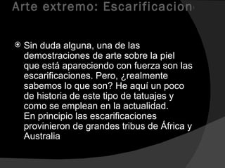 Arte extremo: Escarificaciones  Sin duda alguna, una de las demostraciones de arte sobre la piel que está apareciendo con fuerza son las escarificaciones. Pero, ¿realmente sabemos lo que son? He aquí un poco de historia de este tipo de tatuajes y como se emplean en la actualidad. En principio las escarificaciones provinieron de grandes tribus de África y Australia  