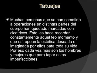 Muchas personas que se han sometido a operaciones en distintas partes del cuerpo han quedado marcadas con cicatrices. Esto les hace recordar constantemente aquel feo momento y que estropean la estética deseada e imaginada por ellos para toda su vida. Por eso cada vez mas son los hombres y mujeres que para tapar estas imperfecciones  