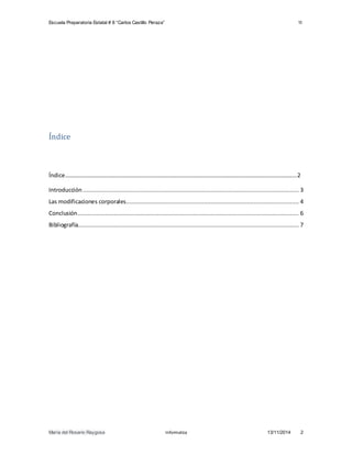 Escuela Preparatoria Estatal # 8 “Carlos Castillo Peraza” 1I 
Índice 
Índice……………………………………………………………………………………………………………………………………………..2 
Introducción ............................................................................................................................. 3 
Las modificaciones corporales .................................................................................................... 4 
Conclusión ................................................................................................................................ 6 
Bibliografía................................................................................................................................ 7 
María del Rosario Raygosa Informatica 13/11/2014 2 
 