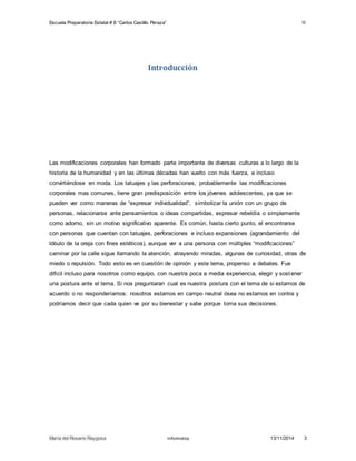 Escuela Preparatoria Estatal # 8 “Carlos Castillo Peraza” 1I 
Introducción 
Las modificaciones corporales han formado parte importante de diversas culturas a lo largo de la 
historia de la humanidad y en las últimas décadas han vuelto con más fuerza, e incluso 
convirtiéndose en moda. Los tatuajes y las perforaciones, probablemente las modificaciones 
corporales mas comunes, tiene gran predisposición entre los jóvenes adolescentes, ya que se 
pueden ver como maneras de “expresar individualidad”, s imbolizar la unión con un grupo de 
personas, relacionarse ante pensamientos o ideas compartidas, expresar rebeldía o simplemente 
como adorno, sin un motivo significativo aparente. Es común, hasta cierto punto, el encontrarse 
con personas que cuentan con tatuajes, perforaciones e incluso expansiones (agrandamiento del 
lóbulo de la oreja con fines estéticos), aunque ver a una persona con múltiples “modificaciones” 
caminar por la calle sigue llamando la atención, atrayendo miradas, algunas de curiosidad, otras de 
miedo o repulsión. Todo esto es en cuestión de opinión y este tema, propenso a debates. Fue 
difícil incluso para nosotros como equipo, con nuestra poca a media experiencia, elegir y sost ener 
una postura ante el tema. Si nos preguntaran cual es nuestra postura con el tema de si estamos de 
acuerdo o no responderíamos: nosotros estamos en campo neutral ósea no estamos en contra y 
podríamos decir que cada quien ve por su bienestar y sabe porque toma sus decisiones. 
María del Rosario Raygosa Informatica 13/11/2014 3 
 