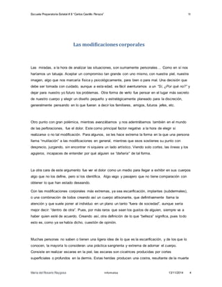 Escuela Preparatoria Estatal # 8 “Carlos Castillo Peraza” 1I 
Las modificaciones corporales 
Las miradas, a la hora de analizar las situaciones, son sumamente personales… Como en sí nos 
haríamos un tatuaje. Aceptar un compromiso tan grande con uno mismo, con nuestra piel, nuestra 
imagen, algo que nos marcaría física y psicológicamente, para bien o para mal. Una decisión que 
debe ser tomada con cuidado, aunque a esta edad, es fácil aventurarnos a un “Sí, ¿Por qué no?” y 
dejar para nuestro yo futuro los problemas. Otra forma de verlo fue pensar en el lugar más secreto 
de nuestro cuerpo y elegir un diseño pequeño y estratégicamente planeado para la discreción, 
generalmente pensando en lo que fueran a decir los familiares, amigos, futuros jefes, etc. 
Otro punto con gran polémica, mientras avanzábamos y nos adentrábamos también en el mundo 
de las perforaciones, fue el dolor. Este como principal factor negativo a la hora de elegir si 
realizarse o no tal modificación. Para algunos, se les hace extrema la forma en la que una persona 
llama “mutilación” a las modificaciones en general, mientras que esos sostienes su punto con 
desprecio, juzgando, sin encontrar ni siquiera un lado artístico. Viendo solo cortes, las líneas y los 
agujeros, incapaces de entender por qué alguien se “dañaría” de tal forma. 
La otra cara de este argumento fue ver el dolor como un medio para llegar a exhibir en sus cuerpos 
algo que no los define, pero sí los identifica. Algo vago y pasajero que no tiene comparación con 
obtener lo que han estado deseando. 
Con las modificaciones corporales más extremas, ya sea escarificación, implantes (subdermales), 
o una combinación de todos creando así un cuerpo altisonante, que definitivamente llama la 
atención y que suele poner al individuo en un plano un tanto “fuera de sociedad”, aunque sería 
mejor decir: “dentro de otra”. Pues, por más raros que sean los gustos de alguien, siempre va a 
haber quien esté de acuerdo. Creando así, otra definición de lo que “belleza” significa, pues todo 
esto es, como ya se había dicho, cuestión de opinión. 
Muchas personas no saben o tienen una ligera idea de lo que es la escarificación, y de los que lo 
conocen, la mayoría lo consideran una práctica sangrienta y extrema de adornar el cuerpo. 
Consiste en realizar escaras en la piel, las escaras son cicatrices producidas por cortes 
superficiales o profundos en la dermis. Estas heridas producen una costra, resultante de la muerte 
María del Rosario Raygosa Informatica 13/11/2014 4 
 