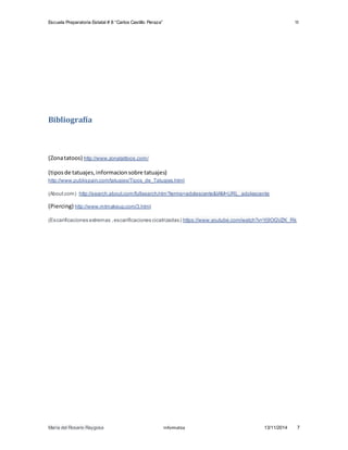 Escuela Preparatoria Estatal # 8 “Carlos Castillo Peraza” 1I 
Bibliografía 
(Zona tatoos) http://www.zonatattoos.com/ 
(tipos de tatuajes, informacion sobre tatuajes) 
http://www.publispain.com/tatuajes/Tipos_de_Tatuajes.html 
(About.com) http://search.about.com/fullsearch.htm?terms=adolescente&IAM=URL_adolescente 
(Piercing) http://www.mtmakeup.com/3.html 
(Escarificaciones extremas , escarificaciones cicatrizadas) https://www.youtube.com/watch?v=Yj9OGVZK_Rk 
María del Rosario Raygosa Informatica 13/11/2014 7 
