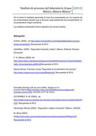 “Análisis de procesos del laboratorio Grupo [2012]
                           México, Minera México”
Por lo tanto la hipótesis generada al inicio fue comprobada ya k la mayoría de
los entrevistados declaró que si llevaran adecuadamente los procedimiento no
se presentaría ningún accidente.

Los objetivos planteados fueron logrados de manera exitosa.



Bibliografía:

Andrés. (2005)., de http://www.monografias.com/trabajos58/analisis-proceso-
productivo/analisis- Recuperado el 2012

AsfahlRay. (2000), “Seguridad Industrial y Salud”, México, Editorial: Pearson
Educación

F. H. Alfonso (2005), de
http://www.rebiun.org/opencms/opencms/handle404?exporturi=/export/docReb/
biblio_fernandezhatre.pdf&%5dRecuperado el 2012

García Alonso Francisco Javier “Seguridad en el laboratorio de química”
http://www.ciceana.org.mx/recursos/Mineria.pdf, Recuperado el 2012




González Rodrigo (26 de junio 2009), Etapas en el
proceso Minerohttp://mineria-chile.com/2009/06/mineria-etapas-del-
proceso-minero.html, extraído el 07 de marzo

GUTIERREZ, R. M. (2004)., de
http://materconstrucc.revistas.csic.es/index.php/materconstrucc/article/view/233
/279 Recuperado el 2012

Hernández Alfonso (2003), “Seguridad e Higiene Industrial”, México. LIMUSA,

M. Alicia (2002),
dehttp://www.grise.upm.es/rearviewmirror/conferencias/jiisic04/Papers/35
Recuperado el 2012
 
