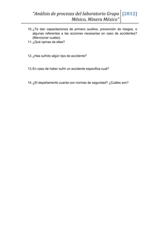 “Análisis de procesos del laboratorio Grupo [2012]
                       México, Minera México”
10. ¿Te dan capacitaciones de primero auxilios, prevención de riesgos, o
    algunas referentes a las acciones necesarias en caso de accidentes?
    (Mencionar cuales).
11. ¿Qué opinas de ellas?



12. ¿Has sufrido algún tipo de accidente?


13. En caso de haber sufrir un accidente especifica cual?



14. ¿El departamento cuanta con normas de seguridad? ¿Cuáles son?
 