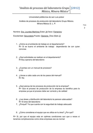 “Análisis de procesos del laboratorio Grupo [2012]
                          México, Minera México”
                  Universidad politécnica de san Luis potosí

      Análisis de procesos de producción del laboratorio Grupo México.
                           Minera México S. L. P.
                                                                          Folio

                                                                           2

Nombre: Sra. Lourdes Martínez Edad: 34 Sexo: Femenino

Escolaridad: Secundaria Puesto: Operaria Área (Dpto.)2



   1. ¿Cómo es el ambiente de trabajo en el departamento?
      R= Si es bueno el ambiente de trabajo dependiendo de con quien
      convivas



   2. ¿Qué actividades se realizan en el departamento?
      R=Soy operaria del laboratorio



   3. ¿Cuentas con un manual de procesos?
      R=Si

   4. ¿Llevas a cabo cada uno de los pasos del manual?
      R= No



   5. ¿Qué piensa de los procesos de producción de la empresa?
      R= Que el proceso de producción de la empresa es benéfico para la
      empresa ya que el proceso debe ser correcto y de calidad



   6. ¿Las áreas y distribución del laboratorio te parecen adecuadas?
      R= El área del laboratorio
   7. ¿Porqué? Ya que cuenta con la seguridad de trabajo adecuado



   8. ¿Cómo consideras el equipo que se utiliza en tu área? ¿Por qué?

R= Si, por que el equipo esta en optimas condiciones aun que a veces si
tenemos complicaciones como otras empresas eso es normal
 