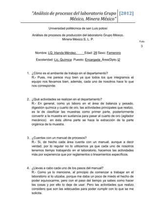 “Análisis de procesos del laboratorio Grupo [2012]
                       México, Minera México”
               Universidad politécnica de san Luis potosí

   Análisis de procesos de producción del laboratorio Grupo México.
                        Minera México S. L. P.
                                                                                 Folio

                                                                                  3

     Nombre: LQ. Irlanda Méndez.          Edad: 28 Sexo: Femenino

      Escolaridad: Lic. Química Puesto: Encargada Área(Dpto.)2



1. ¿Cómo es el ambiente de trabajo en el departamento?
   R.- Pues, me parece muy bien ya que todos los que integramos el
   equipo nos llevamos bien, además, cada uno de nosotros hace lo que
   nos corresponde.



2. ¿Qué actividades se realizan en el departamento?
   R.- En general, como yo laboro en el área de balanza y pesado,
   digestión química y cuarto de oro, las actividades principales que realizo,
   es la de clasificar las muestras como primer parte, posteriormente
   convertir a la muestra en sustancia para pasar al cuarto de oro (agitador
   mecánico) en ésta última parte se hace la extracción de la parte
   orgánica de la muestra.



3. ¿Cuentas con un manual de procesos?
   R.- Si, de hecho cada área cuenta con un manual, aunque a decir
   verdad, por lo regular no lo utilizamos ya que cada uno de nosotros
   tenemos tiempo trabajando en el laboratorio, hacemos las actividades
   más por experiencia que por reglamentos o lineamientos específicos.



4. ¿Llevas a cabo cada uno de los pasos del manual?
   R.- Como ya lo mencione, al principio de comenzar a trabajar en el
   laboratorio si lo utizaba, porque me daba un poco de miedo el hecho de
   poder equivocarme, pero con el paso del tiempo ya sabes como hacer
   las cosas y por ello lo deje de usar. Pero las actividades que realizo
   considero que son las adecuadas para poder cumplir con lo que se me
   solicita.
 