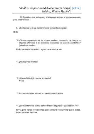 “Análisis de procesos del laboratorio Grupo [2012]
                             México, Minera México”
       R=Considero que es bueno y el adecuado solo es el equipo necesario
para poder laborar



    9. ¿En tu área se le da mantenimiento constante al equipo?

R=Si



    10. ¿Te dan capacitaciones de primero auxilios, prevención de riesgos, o
        algunas referentes a las acciones necesarias en caso de accidentes?
        (Mencionar cuales).

    R= La verdad no he recibido alguna capacidad de ello




    11. ¿Qué opinas de ellas?

------------------------




    12. ¿Has sufrido algún tipo de accidente?
        R=No




    13. En caso de haber sufrir un accidente especifica cual:




    14. ¿El departamento cuanta con normas de seguridad? ¿Cuáles son? R=

    R= Si, pero no las conozco creo que no mas lo necesario lo que es casco,
    lentes, guantes, tapones
 