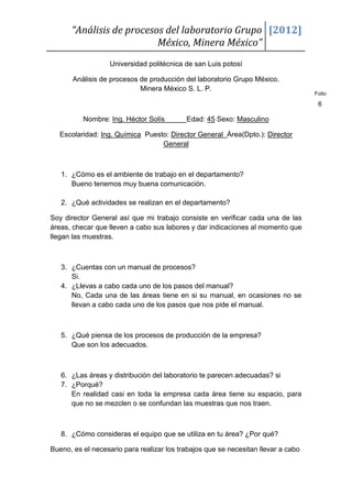 “Análisis de procesos del laboratorio Grupo [2012]
                          México, Minera México”
                   Universidad politécnica de san Luis potosí

       Análisis de procesos de producción del laboratorio Grupo México.
                            Minera México S. L. P.
                                                                                   Folio

                                                                                    6

          Nombre: Ing. Héctor Solís        Edad: 45 Sexo: Masculino

   Escolaridad: Ing. Química Puesto: Director General Área(Dpto.): Director
                                  General



   1. ¿Cómo es el ambiente de trabajo en el departamento?
      Bueno tenemos muy buena comunicación.

   2. ¿Qué actividades se realizan en el departamento?

Soy director General así que mi trabajo consiste en verificar cada una de las
áreas, checar que lleven a cabo sus labores y dar indicaciones al momento que
llegan las muestras.



   3. ¿Cuentas con un manual de procesos?
      Si.
   4. ¿Llevas a cabo cada uno de los pasos del manual?
      No, Cada una de las áreas tiene en si su manual, en ocasiones no se
      llevan a cabo cada uno de los pasos que nos pide el manual.



   5. ¿Qué piensa de los procesos de producción de la empresa?
      Que son los adecuados.



   6. ¿Las áreas y distribución del laboratorio te parecen adecuadas? si
   7. ¿Porqué?
      En realidad casi en toda la empresa cada área tiene su espacio, para
      que no se mezclen o se confundan las muestras que nos traen.



   8. ¿Cómo consideras el equipo que se utiliza en tu área? ¿Por qué?

Bueno, es el necesario para realizar los trabajos que se necesitan llevar a cabo
 