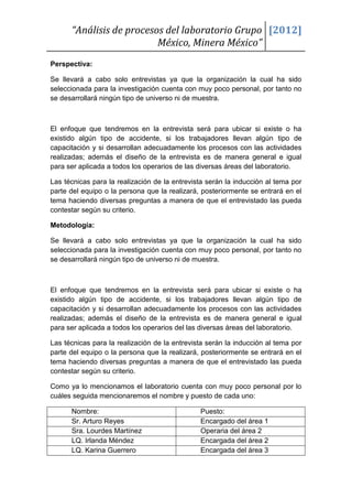 “Análisis de procesos del laboratorio Grupo [2012]
                          México, Minera México”
Perspectiva:

Se llevará a cabo solo entrevistas ya que la organización la cual ha sido
seleccionada para la investigación cuenta con muy poco personal, por tanto no
se desarrollará ningún tipo de universo ni de muestra.



El enfoque que tendremos en la entrevista será para ubicar si existe o ha
existido algún tipo de accidente, si los trabajadores llevan algún tipo de
capacitación y si desarrollan adecuadamente los procesos con las actividades
realizadas; además el diseño de la entrevista es de manera general e igual
para ser aplicada a todos los operarios de las diversas áreas del laboratorio.

Las técnicas para la realización de la entrevista serán la inducción al tema por
parte del equipo o la persona que la realizará, posteriormente se entrará en el
tema haciendo diversas preguntas a manera de que el entrevistado las pueda
contestar según su criterio.

Metodología:

Se llevará a cabo solo entrevistas ya que la organización la cual ha sido
seleccionada para la investigación cuenta con muy poco personal, por tanto no
se desarrollará ningún tipo de universo ni de muestra.



El enfoque que tendremos en la entrevista será para ubicar si existe o ha
existido algún tipo de accidente, si los trabajadores llevan algún tipo de
capacitación y si desarrollan adecuadamente los procesos con las actividades
realizadas; además el diseño de la entrevista es de manera general e igual
para ser aplicada a todos los operarios del las diversas áreas del laboratorio.

Las técnicas para la realización de la entrevista serán la inducción al tema por
parte del equipo o la persona que la realizará, posteriormente se entrará en el
tema haciendo diversas preguntas a manera de que el entrevistado las pueda
contestar según su criterio.

Como ya lo mencionamos el laboratorio cuenta con muy poco personal por lo
cuáles seguida mencionaremos el nombre y puesto de cada uno:

      Nombre:                                  Puesto:
      Sr. Arturo Reyes                         Encargado del área 1
      Sra. Lourdes Martínez                    Operaria del área 2
      LQ. Irlanda Méndez                       Encargada del área 2
      LQ. Karina Guerrero                      Encargada del área 3
 